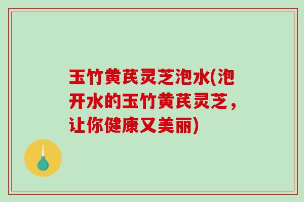 玉竹黄芪灵芝泡水(泡开水的玉竹黄芪灵芝，让你健康又美丽)
