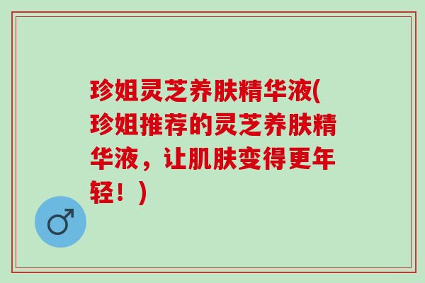珍姐灵芝养肤精华液(珍姐推荐的灵芝养肤精华液,让变得更年轻!) 珍姐灵芝养肤精华液(珍姐推荐的灵芝养肤精华液,让变得更年轻!)