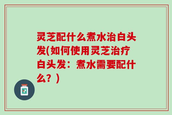 灵芝配什么煮水治白头发(如何使用灵芝治疗白头发：煮水需要配什么？)