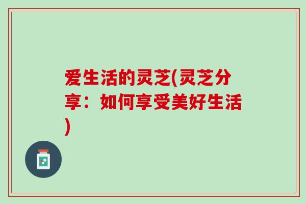 爱生活的灵芝(灵芝分享:如何享受美好生活) 爱生活的灵芝(灵芝分享:如何享受美好生活)
