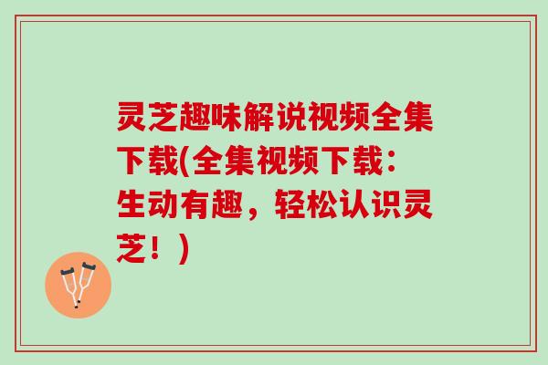 灵芝趣味解说视频全集下载(全集视频下载：生动有趣，轻松认识灵芝！)
