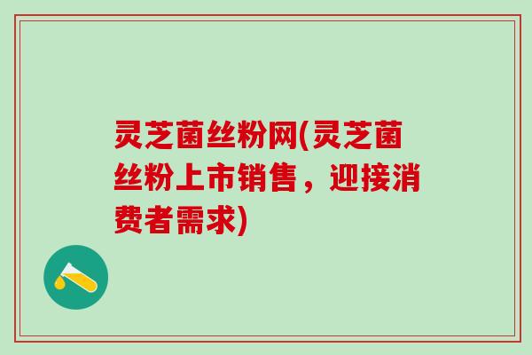 灵芝菌丝粉网(灵芝菌丝粉上市销售，迎接消费者需求)