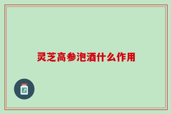 灵芝高参泡酒什么作用