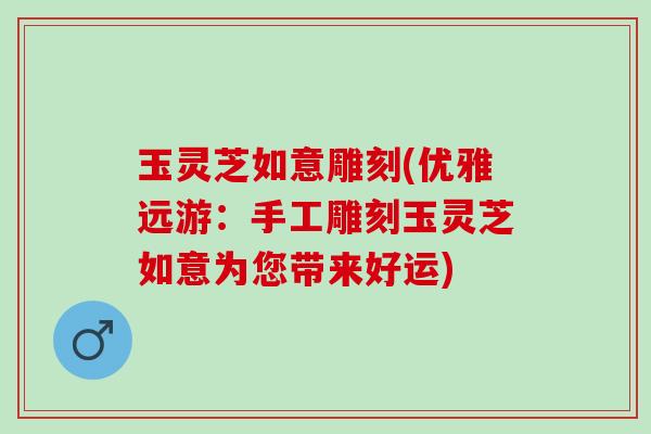 玉灵芝如意雕刻(优雅远游：手工雕刻玉灵芝如意为您带来好运)