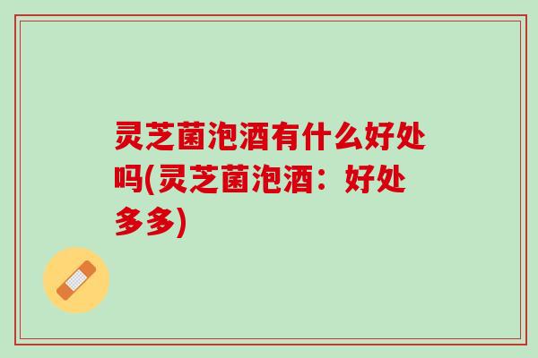 灵芝菌泡酒有什么好处吗(灵芝菌泡酒：好处多多)