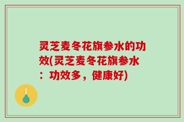 灵芝麦冬花旗参水的功效(灵芝麦冬花旗参水：功效多，健康好)