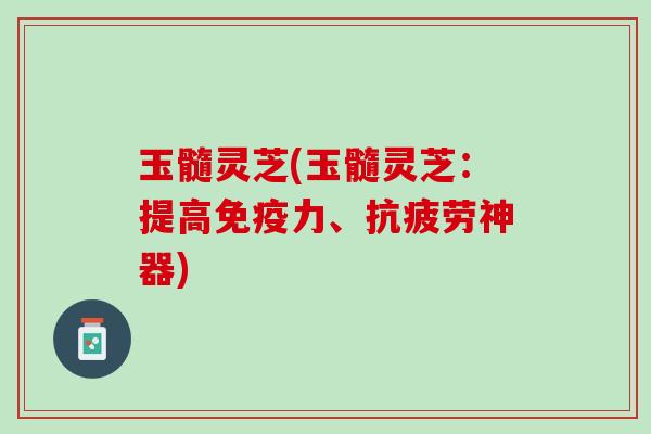 玉髓灵芝(玉髓灵芝：提高免疫力、神器)
