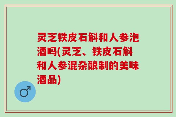 灵芝铁皮石斛和人参泡酒吗(灵芝、铁皮石斛和人参混杂酿制的美味酒品)