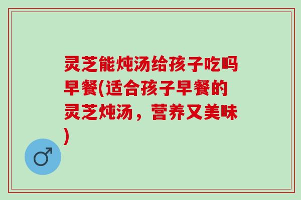 灵芝能炖汤给孩子吃吗早餐(适合孩子早餐的灵芝炖汤，营养又美味)