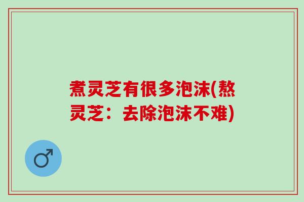 煮灵芝有很多泡沫(熬灵芝：去除泡沫不难)