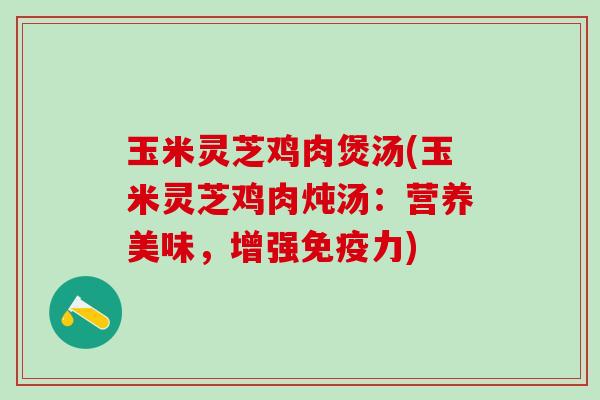 玉米灵芝鸡肉煲汤(玉米灵芝鸡肉炖汤:营养美味,增强免疫力) 玉米灵芝鸡肉煲汤(玉米灵芝鸡肉炖汤:营养美味,增强免疫力)