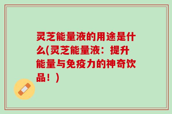 灵芝能量液的用途是什么(灵芝能量液：提升能量与免疫力的神奇饮品！)