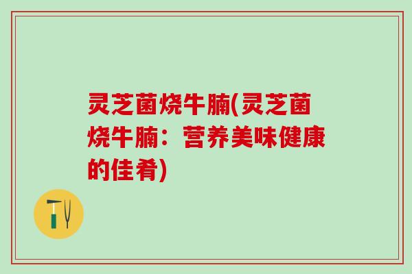灵芝菌烧牛腩(灵芝菌烧牛腩：营养美味健康的佳肴)