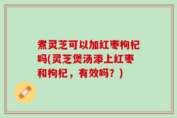 煮灵芝可以加红枣枸杞吗(灵芝煲汤添上红枣和枸杞,有效吗?) 煮灵芝可以加红枣枸杞吗(灵芝煲汤添上红枣和枸杞,有效吗?)