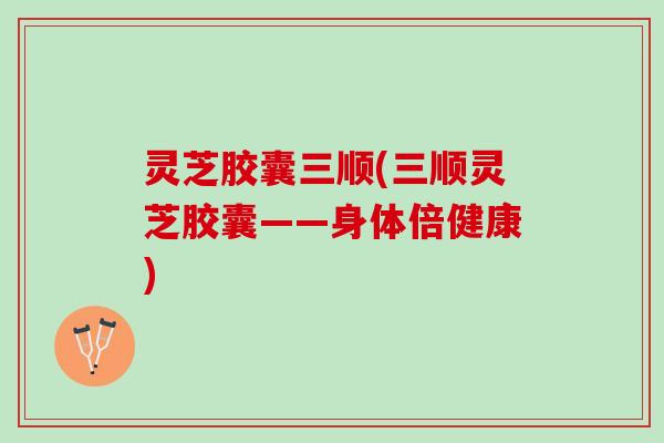 灵芝胶囊三顺(三顺灵芝胶囊——身体倍健康)