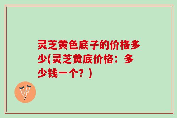 灵芝黄色底子的价格多少(灵芝黄底价格：多少钱一个？)