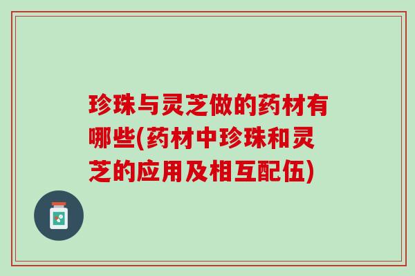 珍珠与灵芝做的药材有哪些(药材中珍珠和灵芝的应用及相互配伍)