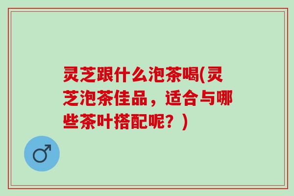 灵芝跟什么泡茶喝(灵芝泡茶佳品,适合与哪些茶叶搭配呢?) 灵芝跟什么泡茶喝(灵芝泡茶佳品,适合与哪些茶叶搭配呢?)
