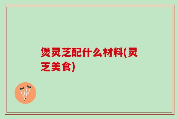 煲灵芝配什么材料(灵芝美食)