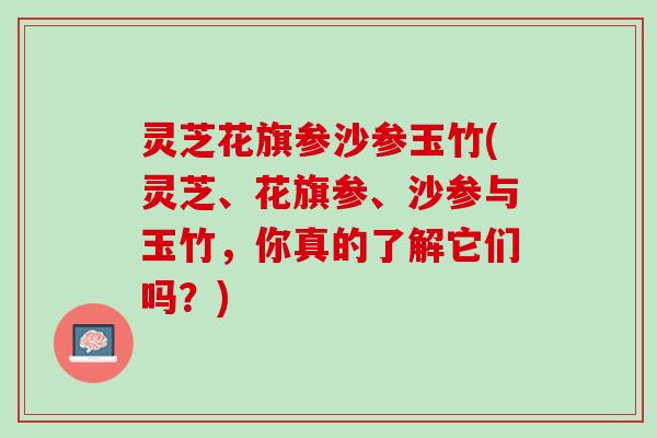 灵芝花旗参沙参玉竹(灵芝、花旗参、沙参与玉竹，你真的了解它们吗？)