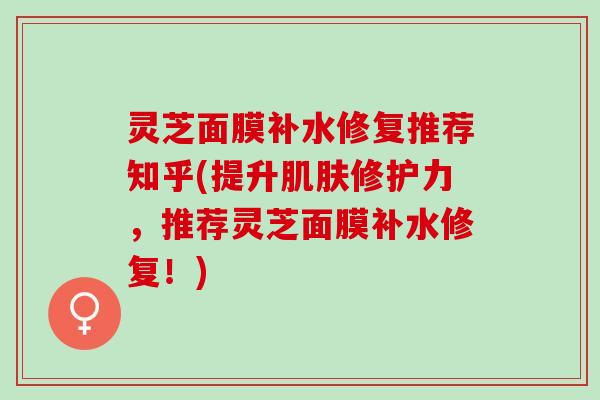 灵芝面膜补水修复推荐知乎(提升肌肤修护力，推荐灵芝面膜补水修复！)