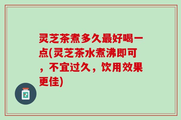灵芝茶煮多久最好喝一点(灵芝茶水煮沸即可，不宜过久，饮用效果更佳)