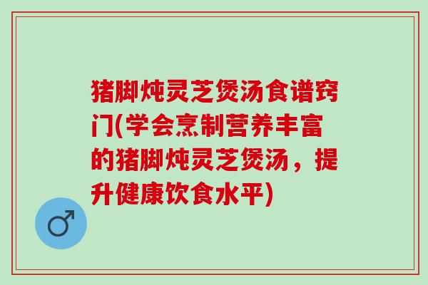 猪脚炖灵芝煲汤食谱窍门(学会烹制营养丰富的猪脚炖灵芝煲汤,提升健康饮食水平) 猪脚炖灵芝煲汤食谱窍门(学会烹制营养丰富的猪脚炖灵芝煲汤,提升健康饮食水平)