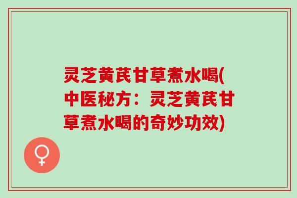 灵芝黄芪甘草煮水喝(中医秘方：灵芝黄芪甘草煮水喝的奇妙功效)