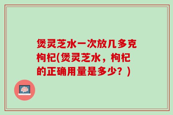 煲灵芝水一次放几多克枸杞(煲灵芝水，枸杞的正确用量是多少？)