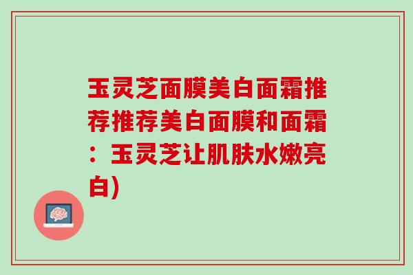 玉灵芝面膜美白面霜推荐推荐美白面膜和面霜：玉灵芝让肌肤水嫩亮白)