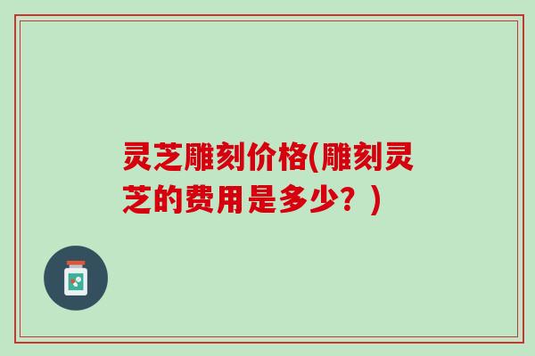 灵芝雕刻价格(雕刻灵芝的费用是多少？)