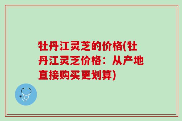 牡丹江灵芝的价格(牡丹江灵芝价格：从产地直接购买更划算)