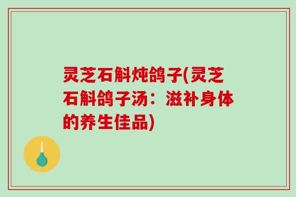 灵芝石斛炖鸽子(灵芝石斛鸽子汤：滋补身体的养生佳品)