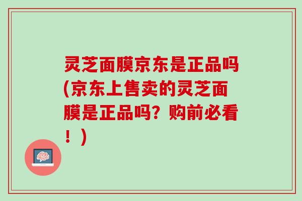 灵芝面膜京东是正品吗(京东上售卖的灵芝面膜是正品吗？购前必看！)