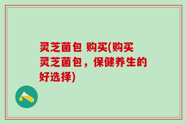 灵芝菌包 购买(购买灵芝菌包,保健养生的好选择) 灵芝菌包 购买(购买灵芝菌包,保健养生的好选择)