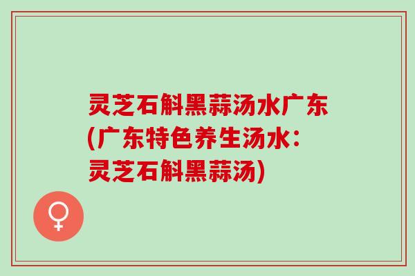 灵芝石斛黑蒜汤水广东(广东特色养生汤水：灵芝石斛黑蒜汤)