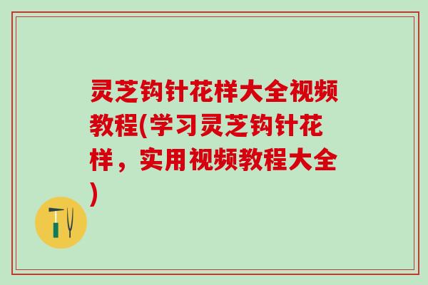 灵芝钩针花样大全视频教程(学习灵芝钩针花样，实用视频教程大全)