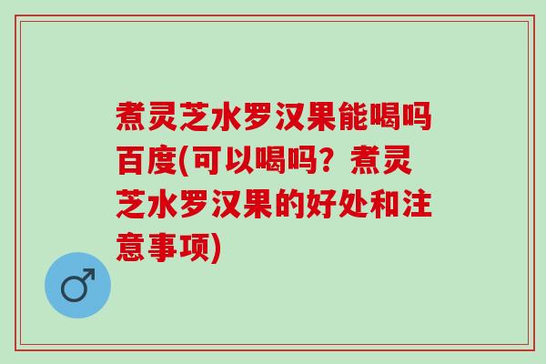 煮灵芝水罗汉果能喝吗百度(可以喝吗？煮灵芝水罗汉果的好处和注意事项)