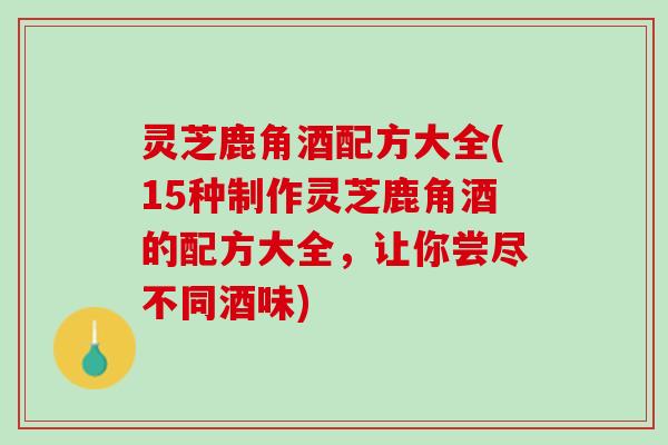灵芝鹿角酒配方大全(15种制作灵芝鹿角酒的配方大全,让你尝尽不同酒味) 灵芝鹿角酒配方大全(15种制作灵芝鹿角酒的配方大全,让你尝尽不同酒味)