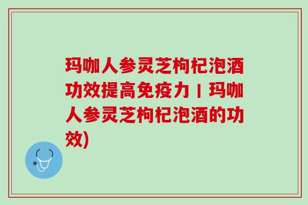 玛咖人参灵芝枸杞泡酒功效提高免疫力丨玛咖人参灵芝枸杞泡酒的功效) 玛咖人参灵芝枸杞泡酒功效提高免疫力丨玛咖人参灵芝枸杞泡酒的功效)
