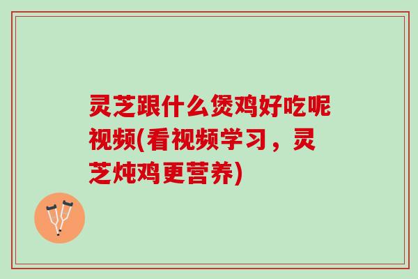 灵芝跟什么煲鸡好吃呢视频(看视频学习，灵芝炖鸡更营养)