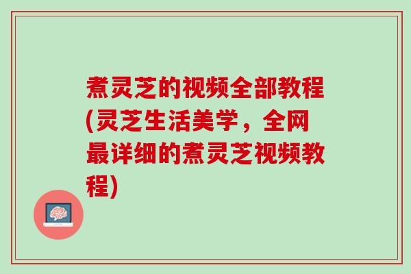 煮灵芝的视频全部教程(灵芝生活美学，全网最详细的煮灵芝视频教程)