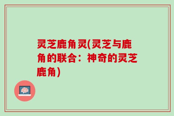 灵芝鹿角灵(灵芝与鹿角的联合:神奇的灵芝鹿角) 灵芝鹿角灵(灵芝与鹿角的联合:神奇的灵芝鹿角)
