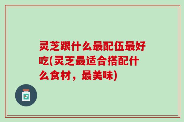 灵芝跟什么配伍好吃(灵芝适合搭配什么食材,美味) 灵芝跟什么配伍好吃(灵芝适合搭配什么食材,美味)