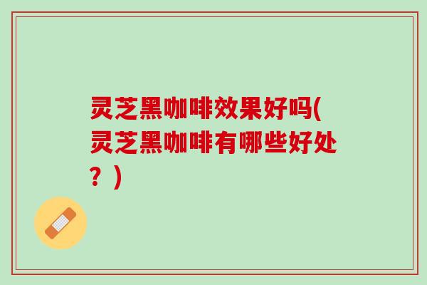 灵芝黑咖啡效果好吗(灵芝黑咖啡有哪些好处?) 灵芝黑咖啡效果好吗(灵芝黑咖啡有哪些好处?)