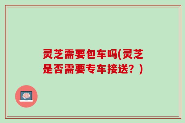 灵芝需要包车吗(灵芝是否需要专车接送？)