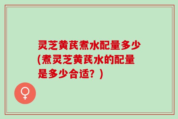 灵芝黄芪煮水配量多少(煮灵芝黄芪水的配量是多少合适？)