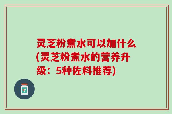 灵芝粉煮水可以加什么(灵芝粉煮水的营养升级：5种佐料推荐)