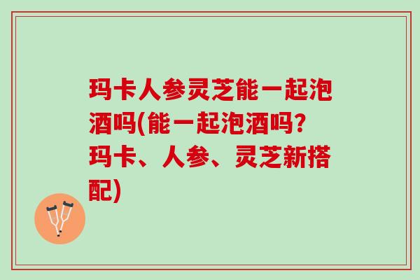 玛卡人参灵芝能一起泡酒吗(能一起泡酒吗?玛卡、人参、灵芝新搭配) 玛卡人参灵芝能一起泡酒吗(能一起泡酒吗?玛卡、人参、灵芝新搭配)