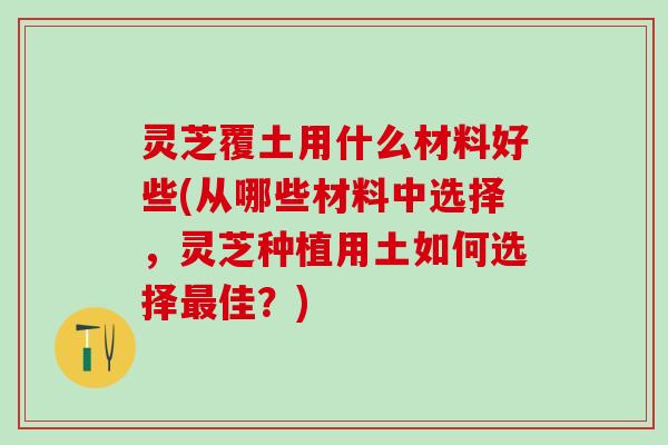 灵芝覆土用什么材料好些(从哪些材料中选择,灵芝种植用土如何选择佳?) 灵芝覆土用什么材料好些(从哪些材料中选择,灵芝种植用土如何选择佳?)